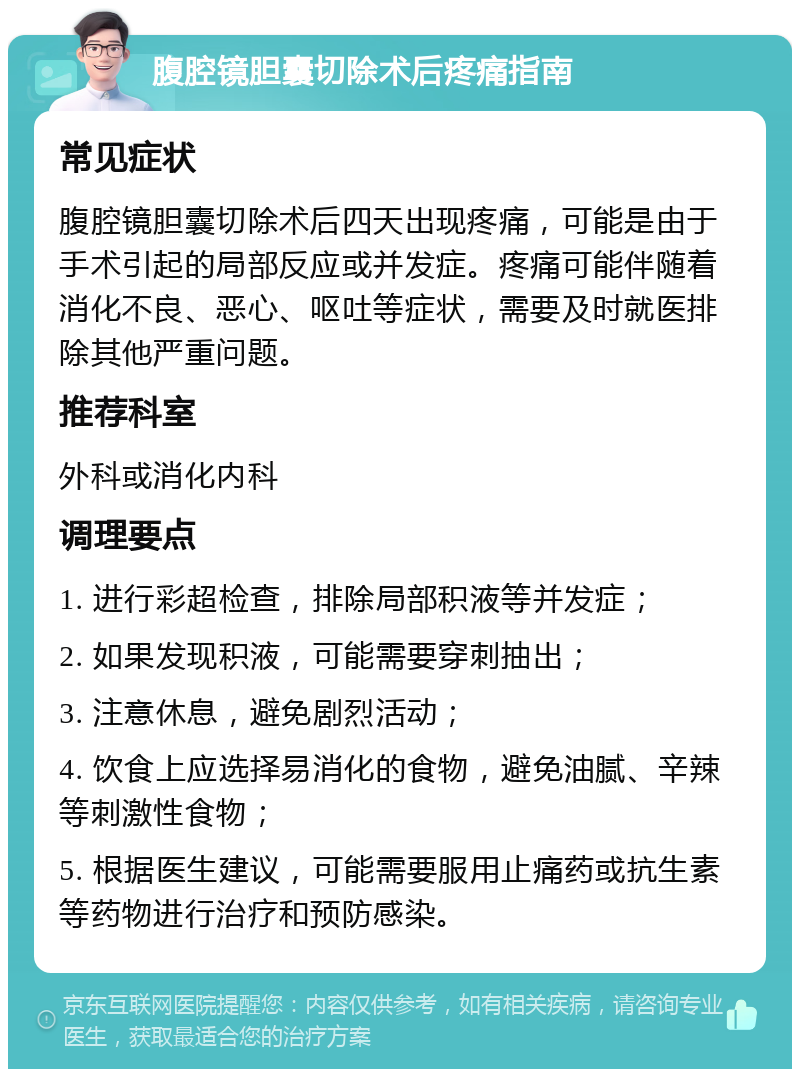 腹腔镜胆囊切除术后疼痛指南 常见症状 腹腔镜胆囊切除术后四天出现疼痛，可能是由于手术引起的局部反应或并发症。疼痛可能伴随着消化不良、恶心、呕吐等症状，需要及时就医排除其他严重问题。 推荐科室 外科或消化内科 调理要点 1. 进行彩超检查，排除局部积液等并发症； 2. 如果发现积液，可能需要穿刺抽出； 3. 注意休息，避免剧烈活动； 4. 饮食上应选择易消化的食物，避免油腻、辛辣等刺激性食物； 5. 根据医生建议，可能需要服用止痛药或抗生素等药物进行治疗和预防感染。