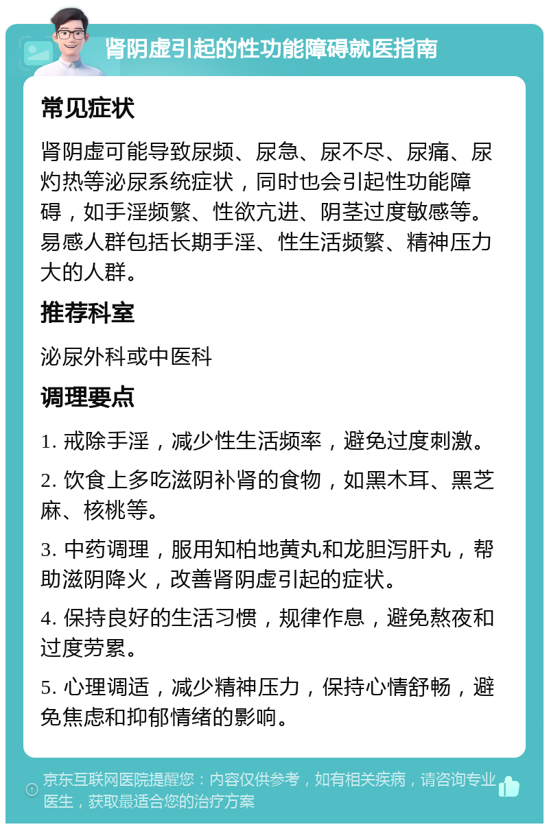 肾阴虚引起的性功能障碍就医指南 常见症状 肾阴虚可能导致尿频、尿急、尿不尽、尿痛、尿灼热等泌尿系统症状，同时也会引起性功能障碍，如手淫频繁、性欲亢进、阴茎过度敏感等。易感人群包括长期手淫、性生活频繁、精神压力大的人群。 推荐科室 泌尿外科或中医科 调理要点 1. 戒除手淫，减少性生活频率，避免过度刺激。 2. 饮食上多吃滋阴补肾的食物，如黑木耳、黑芝麻、核桃等。 3. 中药调理，服用知柏地黄丸和龙胆泻肝丸，帮助滋阴降火，改善肾阴虚引起的症状。 4. 保持良好的生活习惯，规律作息，避免熬夜和过度劳累。 5. 心理调适，减少精神压力，保持心情舒畅，避免焦虑和抑郁情绪的影响。