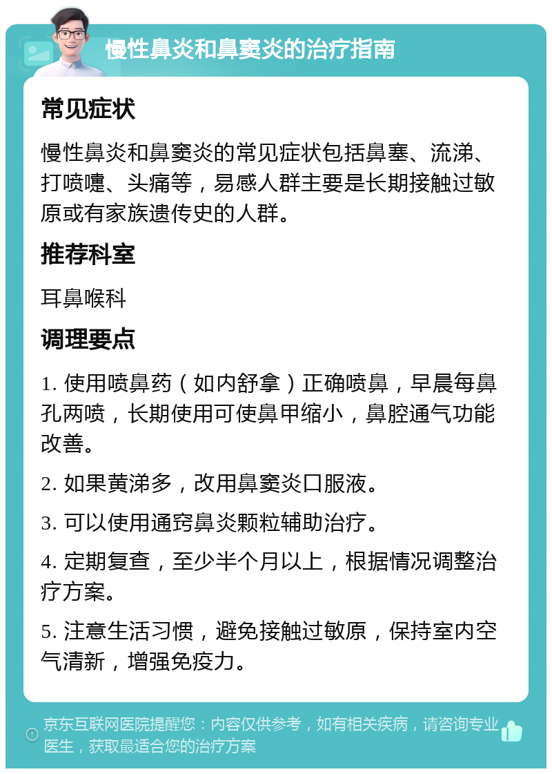 慢性鼻炎和鼻窦炎的治疗指南 常见症状 慢性鼻炎和鼻窦炎的常见症状包括鼻塞、流涕、打喷嚏、头痛等，易感人群主要是长期接触过敏原或有家族遗传史的人群。 推荐科室 耳鼻喉科 调理要点 1. 使用喷鼻药（如内舒拿）正确喷鼻，早晨每鼻孔两喷，长期使用可使鼻甲缩小，鼻腔通气功能改善。 2. 如果黄涕多，改用鼻窦炎口服液。 3. 可以使用通窍鼻炎颗粒辅助治疗。 4. 定期复查，至少半个月以上，根据情况调整治疗方案。 5. 注意生活习惯，避免接触过敏原，保持室内空气清新，增强免疫力。