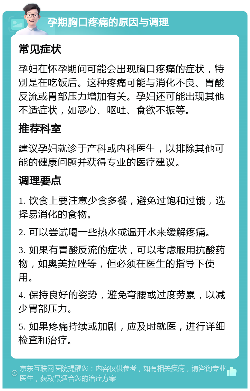 孕期胸口疼痛的原因与调理 常见症状 孕妇在怀孕期间可能会出现胸口疼痛的症状，特别是在吃饭后。这种疼痛可能与消化不良、胃酸反流或胃部压力增加有关。孕妇还可能出现其他不适症状，如恶心、呕吐、食欲不振等。 推荐科室 建议孕妇就诊于产科或内科医生，以排除其他可能的健康问题并获得专业的医疗建议。 调理要点 1. 饮食上要注意少食多餐，避免过饱和过饿，选择易消化的食物。 2. 可以尝试喝一些热水或温开水来缓解疼痛。 3. 如果有胃酸反流的症状，可以考虑服用抗酸药物，如奥美拉唑等，但必须在医生的指导下使用。 4. 保持良好的姿势，避免弯腰或过度劳累，以减少胃部压力。 5. 如果疼痛持续或加剧，应及时就医，进行详细检查和治疗。