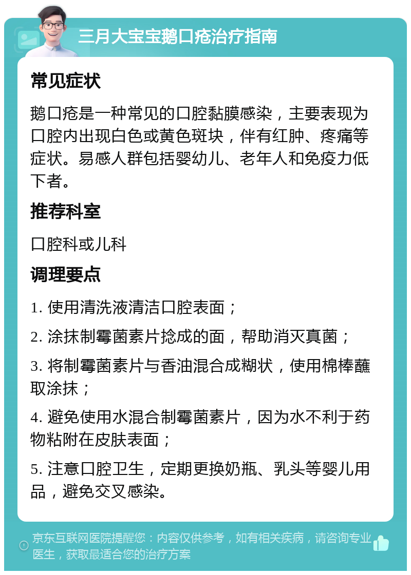 三月大宝宝鹅口疮治疗指南 常见症状 鹅口疮是一种常见的口腔黏膜感染，主要表现为口腔内出现白色或黄色斑块，伴有红肿、疼痛等症状。易感人群包括婴幼儿、老年人和免疫力低下者。 推荐科室 口腔科或儿科 调理要点 1. 使用清洗液清洁口腔表面； 2. 涂抹制霉菌素片捻成的面，帮助消灭真菌； 3. 将制霉菌素片与香油混合成糊状，使用棉棒蘸取涂抹； 4. 避免使用水混合制霉菌素片，因为水不利于药物粘附在皮肤表面； 5. 注意口腔卫生，定期更换奶瓶、乳头等婴儿用品，避免交叉感染。