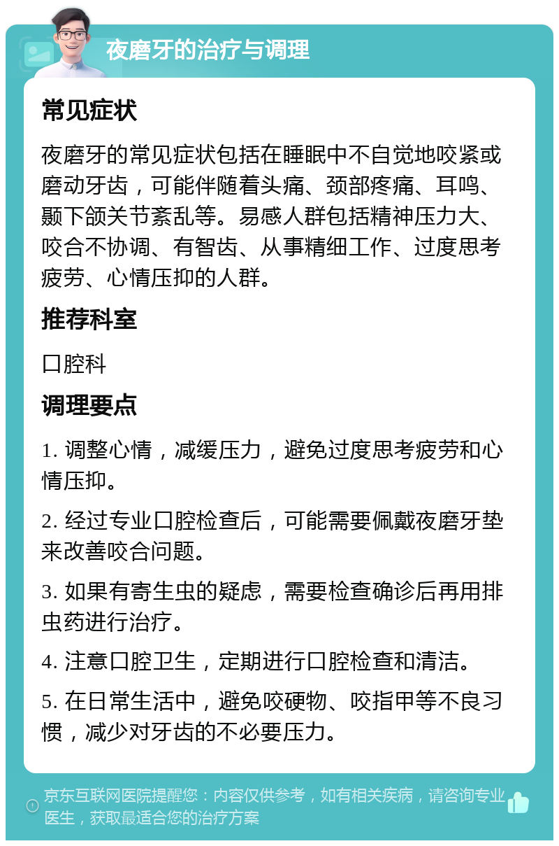 夜磨牙的治疗与调理 常见症状 夜磨牙的常见症状包括在睡眠中不自觉地咬紧或磨动牙齿，可能伴随着头痛、颈部疼痛、耳鸣、颞下颌关节紊乱等。易感人群包括精神压力大、咬合不协调、有智齿、从事精细工作、过度思考疲劳、心情压抑的人群。 推荐科室 口腔科 调理要点 1. 调整心情，减缓压力，避免过度思考疲劳和心情压抑。 2. 经过专业口腔检查后，可能需要佩戴夜磨牙垫来改善咬合问题。 3. 如果有寄生虫的疑虑，需要检查确诊后再用排虫药进行治疗。 4. 注意口腔卫生，定期进行口腔检查和清洁。 5. 在日常生活中，避免咬硬物、咬指甲等不良习惯，减少对牙齿的不必要压力。