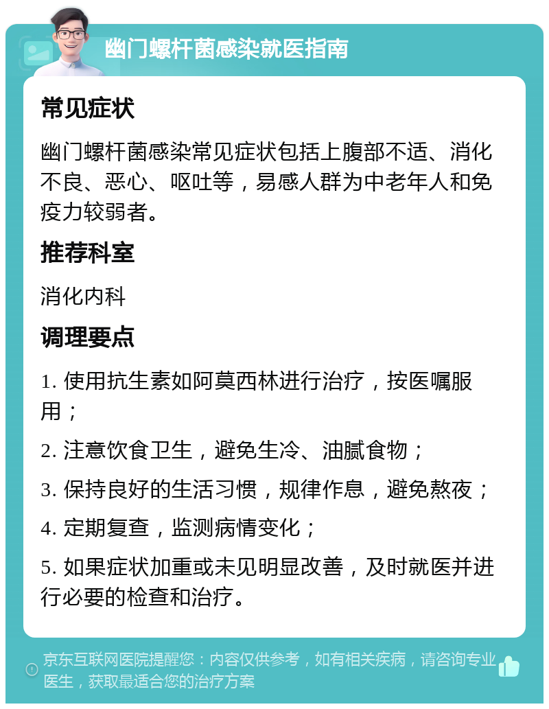 幽门螺杆菌感染就医指南 常见症状 幽门螺杆菌感染常见症状包括上腹部不适、消化不良、恶心、呕吐等，易感人群为中老年人和免疫力较弱者。 推荐科室 消化内科 调理要点 1. 使用抗生素如阿莫西林进行治疗，按医嘱服用； 2. 注意饮食卫生，避免生冷、油腻食物； 3. 保持良好的生活习惯，规律作息，避免熬夜； 4. 定期复查，监测病情变化； 5. 如果症状加重或未见明显改善，及时就医并进行必要的检查和治疗。