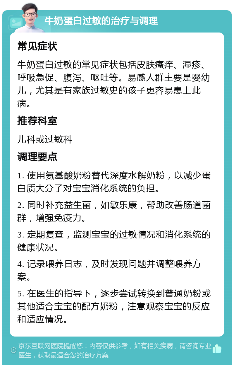 牛奶蛋白过敏的治疗与调理 常见症状 牛奶蛋白过敏的常见症状包括皮肤瘙痒、湿疹、呼吸急促、腹泻、呕吐等。易感人群主要是婴幼儿，尤其是有家族过敏史的孩子更容易患上此病。 推荐科室 儿科或过敏科 调理要点 1. 使用氨基酸奶粉替代深度水解奶粉，以减少蛋白质大分子对宝宝消化系统的负担。 2. 同时补充益生菌，如敏乐康，帮助改善肠道菌群，增强免疫力。 3. 定期复查，监测宝宝的过敏情况和消化系统的健康状况。 4. 记录喂养日志，及时发现问题并调整喂养方案。 5. 在医生的指导下，逐步尝试转换到普通奶粉或其他适合宝宝的配方奶粉，注意观察宝宝的反应和适应情况。