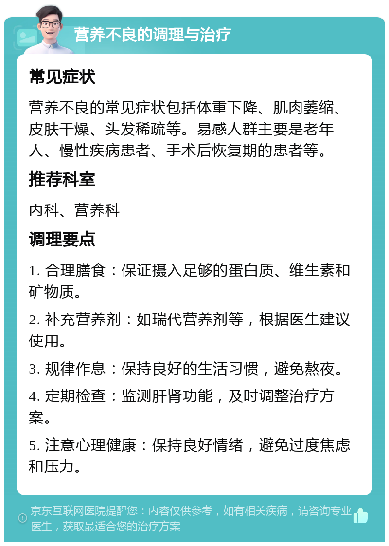 营养不良的调理与治疗 常见症状 营养不良的常见症状包括体重下降、肌肉萎缩、皮肤干燥、头发稀疏等。易感人群主要是老年人、慢性疾病患者、手术后恢复期的患者等。 推荐科室 内科、营养科 调理要点 1. 合理膳食：保证摄入足够的蛋白质、维生素和矿物质。 2. 补充营养剂：如瑞代营养剂等，根据医生建议使用。 3. 规律作息：保持良好的生活习惯，避免熬夜。 4. 定期检查：监测肝肾功能，及时调整治疗方案。 5. 注意心理健康：保持良好情绪，避免过度焦虑和压力。