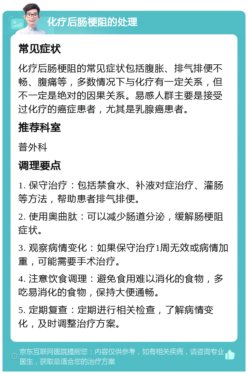 化疗后肠梗阻的处理 常见症状 化疗后肠梗阻的常见症状包括腹胀、排气排便不畅、腹痛等，多数情况下与化疗有一定关系，但不一定是绝对的因果关系。易感人群主要是接受过化疗的癌症患者，尤其是乳腺癌患者。 推荐科室 普外科 调理要点 1. 保守治疗：包括禁食水、补液对症治疗、灌肠等方法，帮助患者排气排便。 2. 使用奥曲肽：可以减少肠道分泌，缓解肠梗阻症状。 3. 观察病情变化：如果保守治疗1周无效或病情加重，可能需要手术治疗。 4. 注意饮食调理：避免食用难以消化的食物，多吃易消化的食物，保持大便通畅。 5. 定期复查：定期进行相关检查，了解病情变化，及时调整治疗方案。