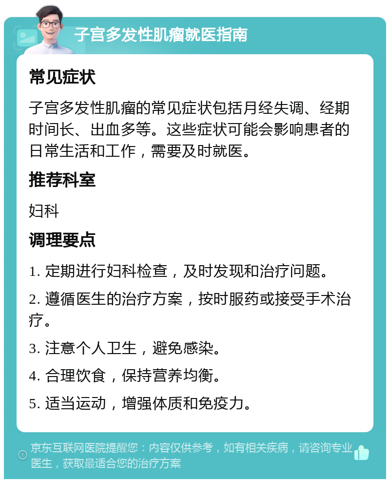 子宫多发性肌瘤就医指南 常见症状 子宫多发性肌瘤的常见症状包括月经失调、经期时间长、出血多等。这些症状可能会影响患者的日常生活和工作，需要及时就医。 推荐科室 妇科 调理要点 1. 定期进行妇科检查，及时发现和治疗问题。 2. 遵循医生的治疗方案，按时服药或接受手术治疗。 3. 注意个人卫生，避免感染。 4. 合理饮食，保持营养均衡。 5. 适当运动，增强体质和免疫力。