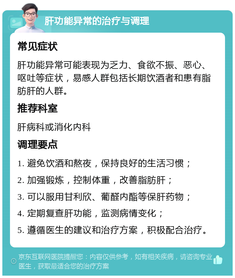 肝功能异常的治疗与调理 常见症状 肝功能异常可能表现为乏力、食欲不振、恶心、呕吐等症状，易感人群包括长期饮酒者和患有脂肪肝的人群。 推荐科室 肝病科或消化内科 调理要点 1. 避免饮酒和熬夜，保持良好的生活习惯； 2. 加强锻炼，控制体重，改善脂肪肝； 3. 可以服用甘利欣、葡醛内酯等保肝药物； 4. 定期复查肝功能，监测病情变化； 5. 遵循医生的建议和治疗方案，积极配合治疗。