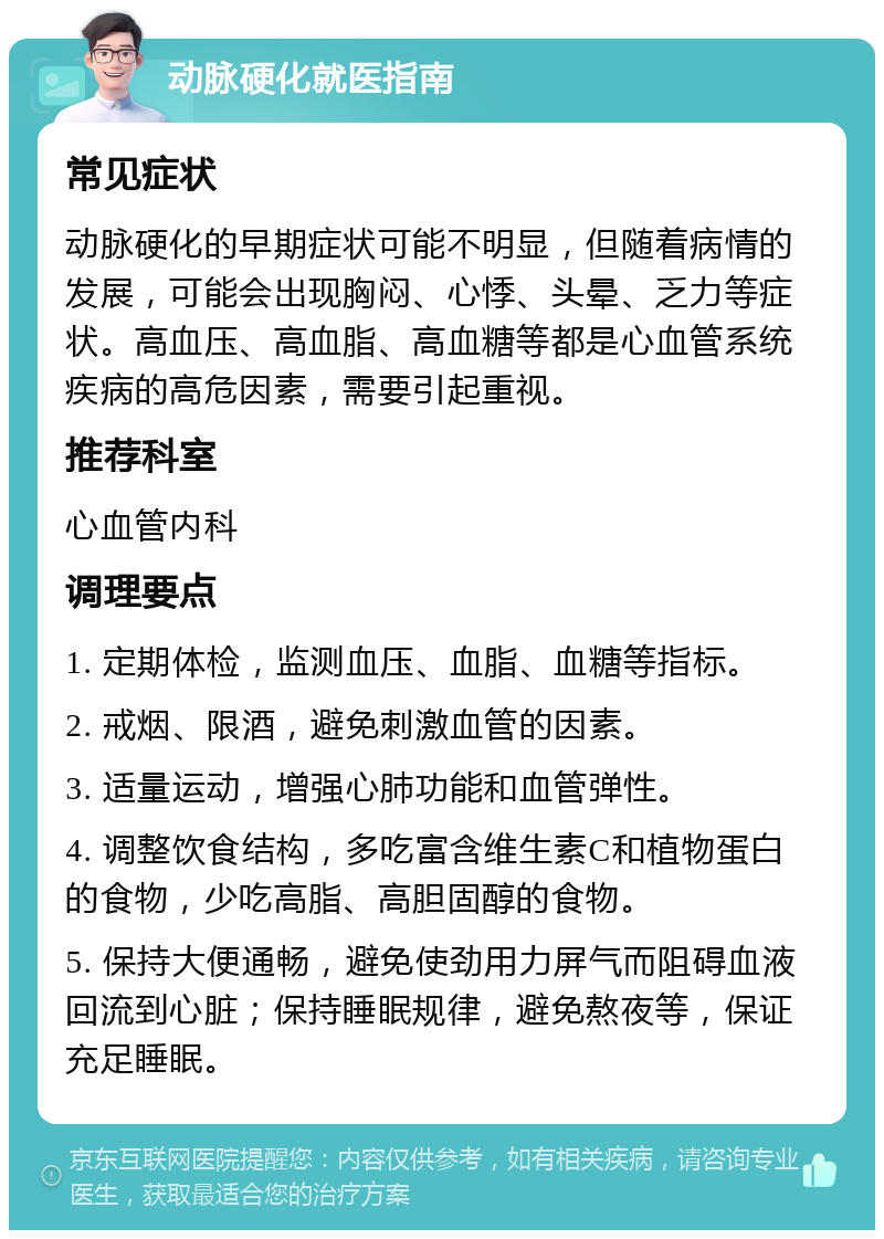 动脉硬化就医指南 常见症状 动脉硬化的早期症状可能不明显，但随着病情的发展，可能会出现胸闷、心悸、头晕、乏力等症状。高血压、高血脂、高血糖等都是心血管系统疾病的高危因素，需要引起重视。 推荐科室 心血管内科 调理要点 1. 定期体检，监测血压、血脂、血糖等指标。 2. 戒烟、限酒，避免刺激血管的因素。 3. 适量运动，增强心肺功能和血管弹性。 4. 调整饮食结构，多吃富含维生素C和植物蛋白的食物，少吃高脂、高胆固醇的食物。 5. 保持大便通畅，避免使劲用力屏气而阻碍血液回流到心脏；保持睡眠规律，避免熬夜等，保证充足睡眠。