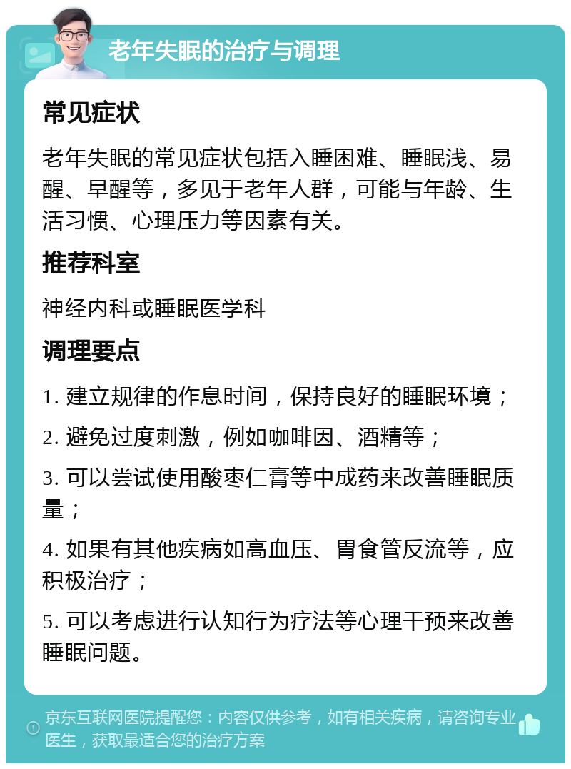 老年失眠的治疗与调理 常见症状 老年失眠的常见症状包括入睡困难、睡眠浅、易醒、早醒等，多见于老年人群，可能与年龄、生活习惯、心理压力等因素有关。 推荐科室 神经内科或睡眠医学科 调理要点 1. 建立规律的作息时间，保持良好的睡眠环境； 2. 避免过度刺激，例如咖啡因、酒精等； 3. 可以尝试使用酸枣仁膏等中成药来改善睡眠质量； 4. 如果有其他疾病如高血压、胃食管反流等，应积极治疗； 5. 可以考虑进行认知行为疗法等心理干预来改善睡眠问题。