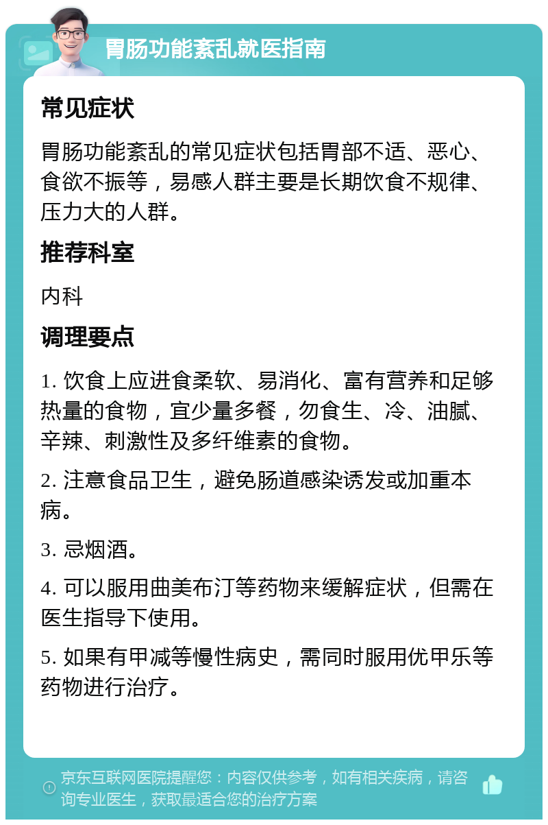 胃肠功能紊乱就医指南 常见症状 胃肠功能紊乱的常见症状包括胃部不适、恶心、食欲不振等，易感人群主要是长期饮食不规律、压力大的人群。 推荐科室 内科 调理要点 1. 饮食上应进食柔软、易消化、富有营养和足够热量的食物，宜少量多餐，勿食生、冷、油腻、辛辣、刺激性及多纤维素的食物。 2. 注意食品卫生，避免肠道感染诱发或加重本病。 3. 忌烟酒。 4. 可以服用曲美布汀等药物来缓解症状，但需在医生指导下使用。 5. 如果有甲减等慢性病史，需同时服用优甲乐等药物进行治疗。