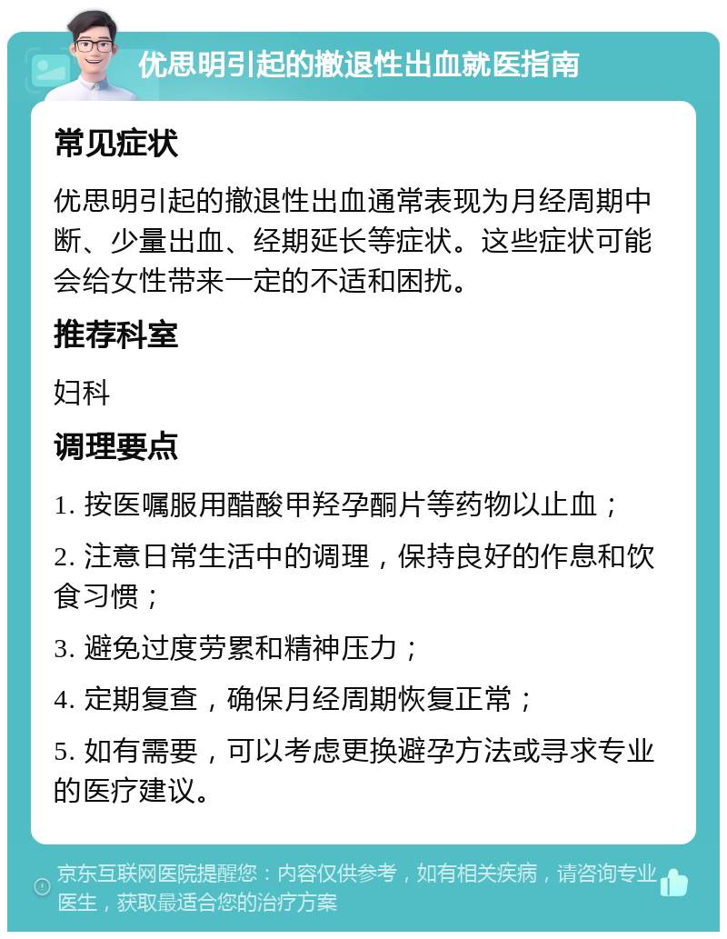 优思明引起的撤退性出血就医指南 常见症状 优思明引起的撤退性出血通常表现为月经周期中断、少量出血、经期延长等症状。这些症状可能会给女性带来一定的不适和困扰。 推荐科室 妇科 调理要点 1. 按医嘱服用醋酸甲羟孕酮片等药物以止血； 2. 注意日常生活中的调理，保持良好的作息和饮食习惯； 3. 避免过度劳累和精神压力； 4. 定期复查，确保月经周期恢复正常； 5. 如有需要，可以考虑更换避孕方法或寻求专业的医疗建议。