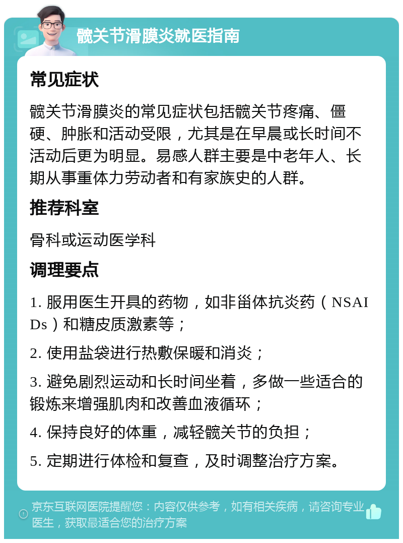 髋关节滑膜炎就医指南 常见症状 髋关节滑膜炎的常见症状包括髋关节疼痛、僵硬、肿胀和活动受限，尤其是在早晨或长时间不活动后更为明显。易感人群主要是中老年人、长期从事重体力劳动者和有家族史的人群。 推荐科室 骨科或运动医学科 调理要点 1. 服用医生开具的药物，如非甾体抗炎药（NSAIDs）和糖皮质激素等； 2. 使用盐袋进行热敷保暖和消炎； 3. 避免剧烈运动和长时间坐着，多做一些适合的锻炼来增强肌肉和改善血液循环； 4. 保持良好的体重，减轻髋关节的负担； 5. 定期进行体检和复查，及时调整治疗方案。