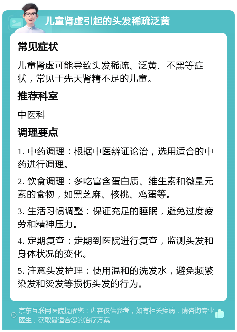 儿童肾虚引起的头发稀疏泛黄 常见症状 儿童肾虚可能导致头发稀疏、泛黄、不黑等症状，常见于先天肾精不足的儿童。 推荐科室 中医科 调理要点 1. 中药调理：根据中医辨证论治，选用适合的中药进行调理。 2. 饮食调理：多吃富含蛋白质、维生素和微量元素的食物，如黑芝麻、核桃、鸡蛋等。 3. 生活习惯调整：保证充足的睡眠，避免过度疲劳和精神压力。 4. 定期复查：定期到医院进行复查，监测头发和身体状况的变化。 5. 注意头发护理：使用温和的洗发水，避免频繁染发和烫发等损伤头发的行为。