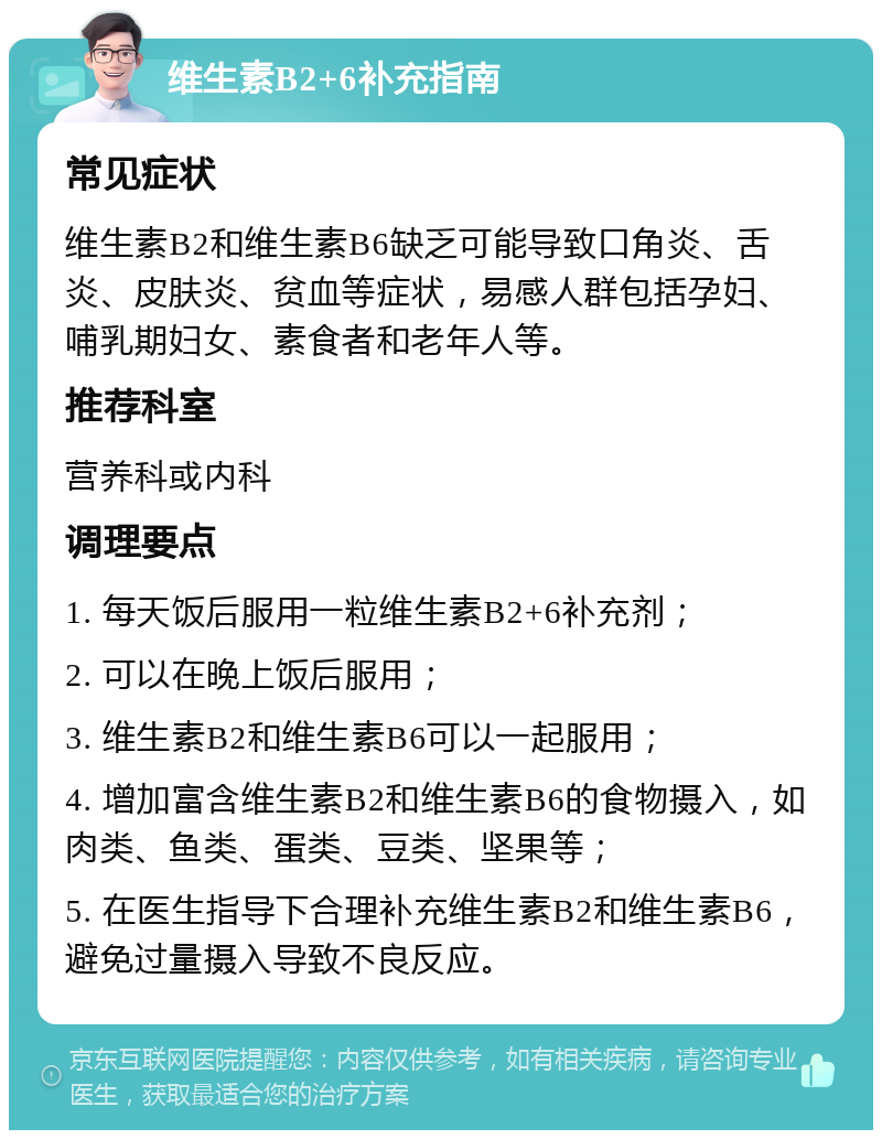 维生素B2+6补充指南 常见症状 维生素B2和维生素B6缺乏可能导致口角炎、舌炎、皮肤炎、贫血等症状，易感人群包括孕妇、哺乳期妇女、素食者和老年人等。 推荐科室 营养科或内科 调理要点 1. 每天饭后服用一粒维生素B2+6补充剂； 2. 可以在晚上饭后服用； 3. 维生素B2和维生素B6可以一起服用； 4. 增加富含维生素B2和维生素B6的食物摄入，如肉类、鱼类、蛋类、豆类、坚果等； 5. 在医生指导下合理补充维生素B2和维生素B6，避免过量摄入导致不良反应。