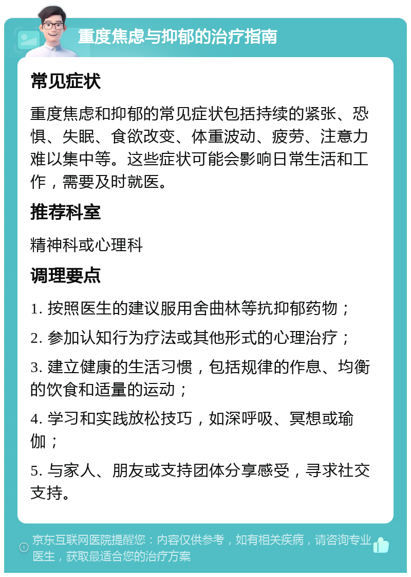 重度焦虑与抑郁的治疗指南 常见症状 重度焦虑和抑郁的常见症状包括持续的紧张、恐惧、失眠、食欲改变、体重波动、疲劳、注意力难以集中等。这些症状可能会影响日常生活和工作，需要及时就医。 推荐科室 精神科或心理科 调理要点 1. 按照医生的建议服用舍曲林等抗抑郁药物； 2. 参加认知行为疗法或其他形式的心理治疗； 3. 建立健康的生活习惯，包括规律的作息、均衡的饮食和适量的运动； 4. 学习和实践放松技巧，如深呼吸、冥想或瑜伽； 5. 与家人、朋友或支持团体分享感受，寻求社交支持。