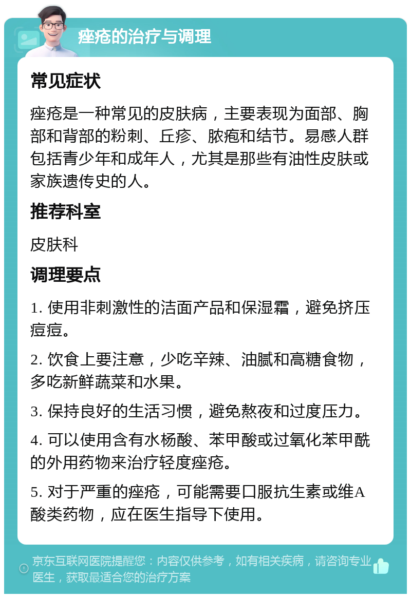 痤疮的治疗与调理 常见症状 痤疮是一种常见的皮肤病，主要表现为面部、胸部和背部的粉刺、丘疹、脓疱和结节。易感人群包括青少年和成年人，尤其是那些有油性皮肤或家族遗传史的人。 推荐科室 皮肤科 调理要点 1. 使用非刺激性的洁面产品和保湿霜，避免挤压痘痘。 2. 饮食上要注意，少吃辛辣、油腻和高糖食物，多吃新鲜蔬菜和水果。 3. 保持良好的生活习惯，避免熬夜和过度压力。 4. 可以使用含有水杨酸、苯甲酸或过氧化苯甲酰的外用药物来治疗轻度痤疮。 5. 对于严重的痤疮，可能需要口服抗生素或维A酸类药物，应在医生指导下使用。