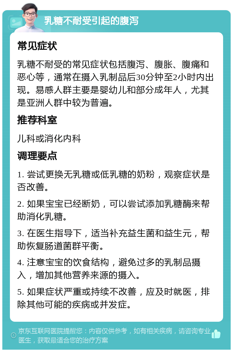 乳糖不耐受引起的腹泻 常见症状 乳糖不耐受的常见症状包括腹泻、腹胀、腹痛和恶心等，通常在摄入乳制品后30分钟至2小时内出现。易感人群主要是婴幼儿和部分成年人，尤其是亚洲人群中较为普遍。 推荐科室 儿科或消化内科 调理要点 1. 尝试更换无乳糖或低乳糖的奶粉，观察症状是否改善。 2. 如果宝宝已经断奶，可以尝试添加乳糖酶来帮助消化乳糖。 3. 在医生指导下，适当补充益生菌和益生元，帮助恢复肠道菌群平衡。 4. 注意宝宝的饮食结构，避免过多的乳制品摄入，增加其他营养来源的摄入。 5. 如果症状严重或持续不改善，应及时就医，排除其他可能的疾病或并发症。