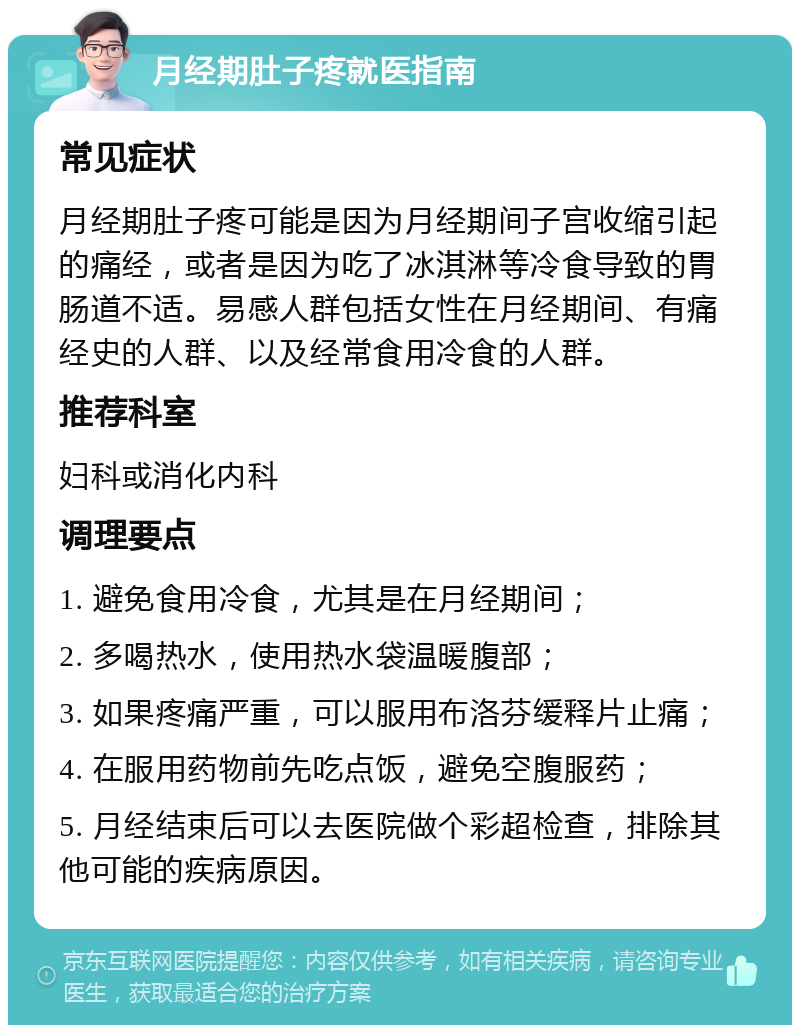 月经期肚子疼就医指南 常见症状 月经期肚子疼可能是因为月经期间子宫收缩引起的痛经，或者是因为吃了冰淇淋等冷食导致的胃肠道不适。易感人群包括女性在月经期间、有痛经史的人群、以及经常食用冷食的人群。 推荐科室 妇科或消化内科 调理要点 1. 避免食用冷食，尤其是在月经期间； 2. 多喝热水，使用热水袋温暖腹部； 3. 如果疼痛严重，可以服用布洛芬缓释片止痛； 4. 在服用药物前先吃点饭，避免空腹服药； 5. 月经结束后可以去医院做个彩超检查，排除其他可能的疾病原因。