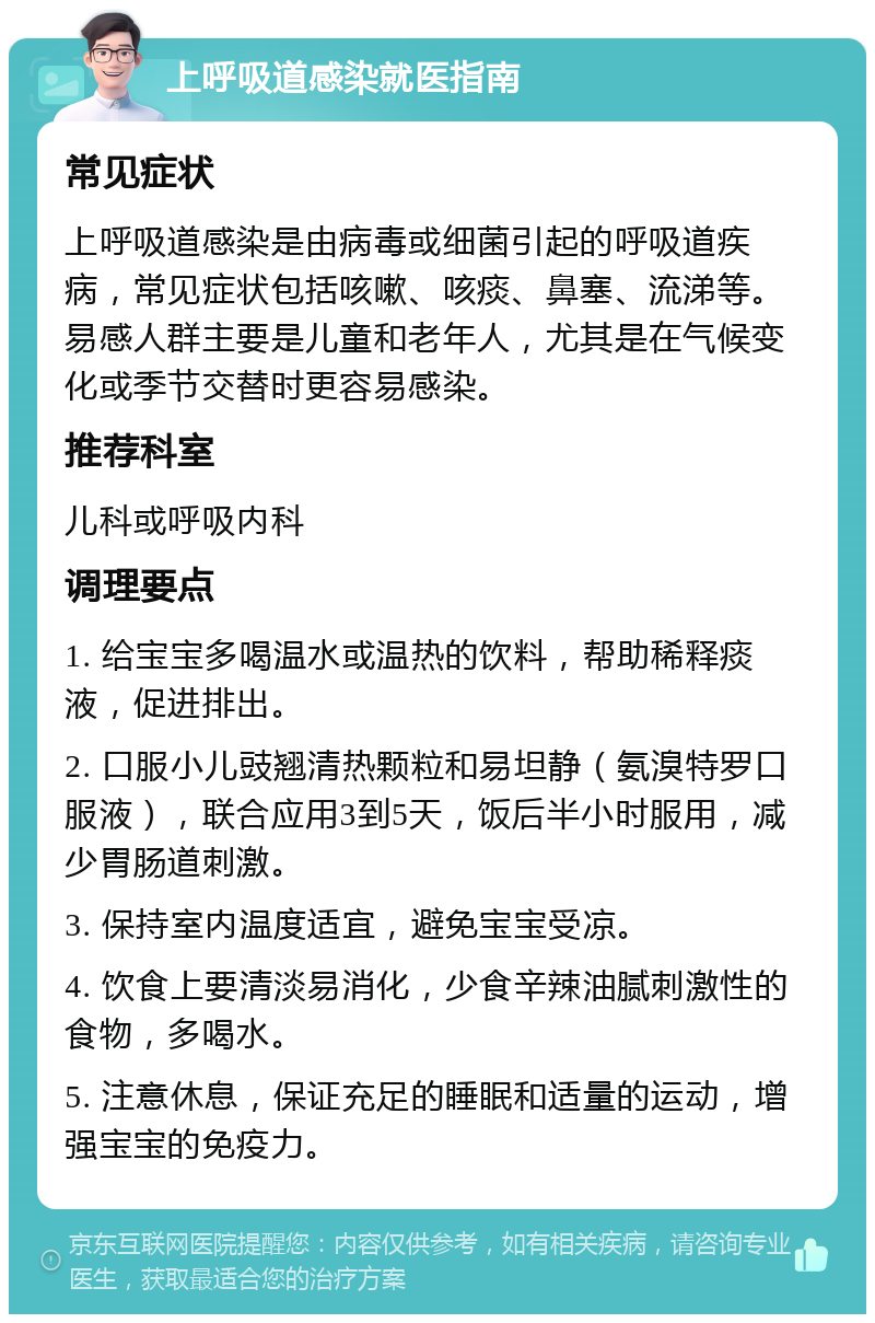 上呼吸道感染就医指南 常见症状 上呼吸道感染是由病毒或细菌引起的呼吸道疾病，常见症状包括咳嗽、咳痰、鼻塞、流涕等。易感人群主要是儿童和老年人，尤其是在气候变化或季节交替时更容易感染。 推荐科室 儿科或呼吸内科 调理要点 1. 给宝宝多喝温水或温热的饮料，帮助稀释痰液，促进排出。 2. 口服小儿豉翘清热颗粒和易坦静（氨溴特罗口服液），联合应用3到5天，饭后半小时服用，减少胃肠道刺激。 3. 保持室内温度适宜，避免宝宝受凉。 4. 饮食上要清淡易消化，少食辛辣油腻刺激性的食物，多喝水。 5. 注意休息，保证充足的睡眠和适量的运动，增强宝宝的免疫力。