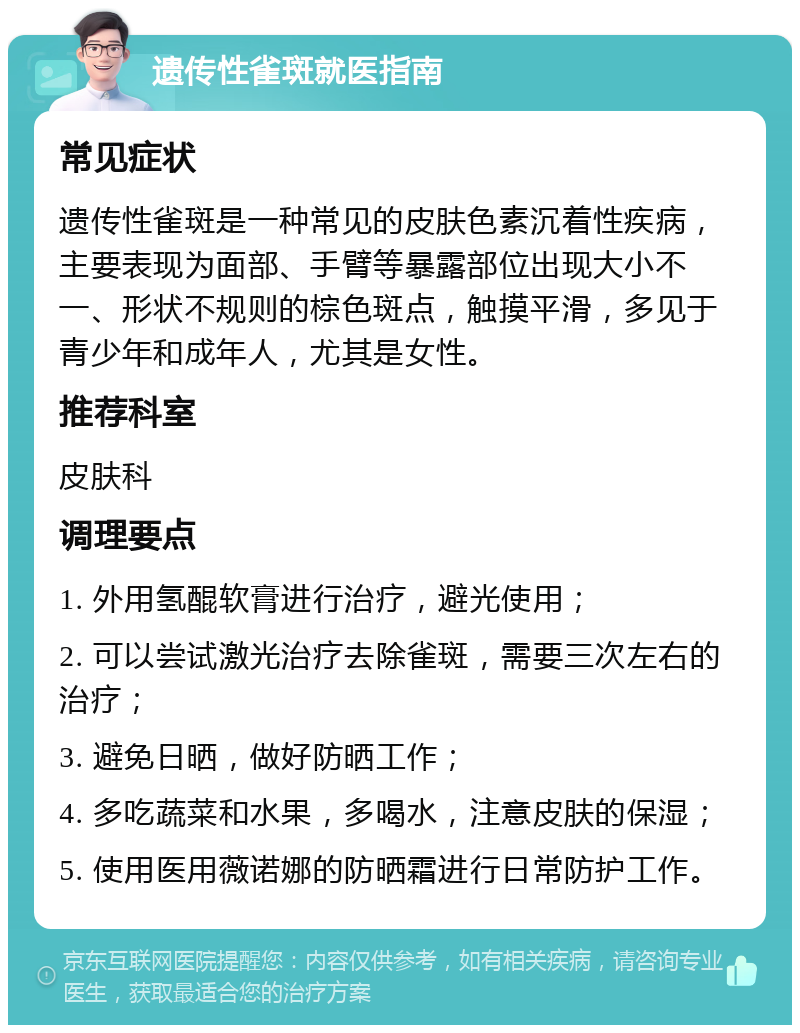 遗传性雀斑就医指南 常见症状 遗传性雀斑是一种常见的皮肤色素沉着性疾病，主要表现为面部、手臂等暴露部位出现大小不一、形状不规则的棕色斑点，触摸平滑，多见于青少年和成年人，尤其是女性。 推荐科室 皮肤科 调理要点 1. 外用氢醌软膏进行治疗，避光使用； 2. 可以尝试激光治疗去除雀斑，需要三次左右的治疗； 3. 避免日晒，做好防晒工作； 4. 多吃蔬菜和水果，多喝水，注意皮肤的保湿； 5. 使用医用薇诺娜的防晒霜进行日常防护工作。