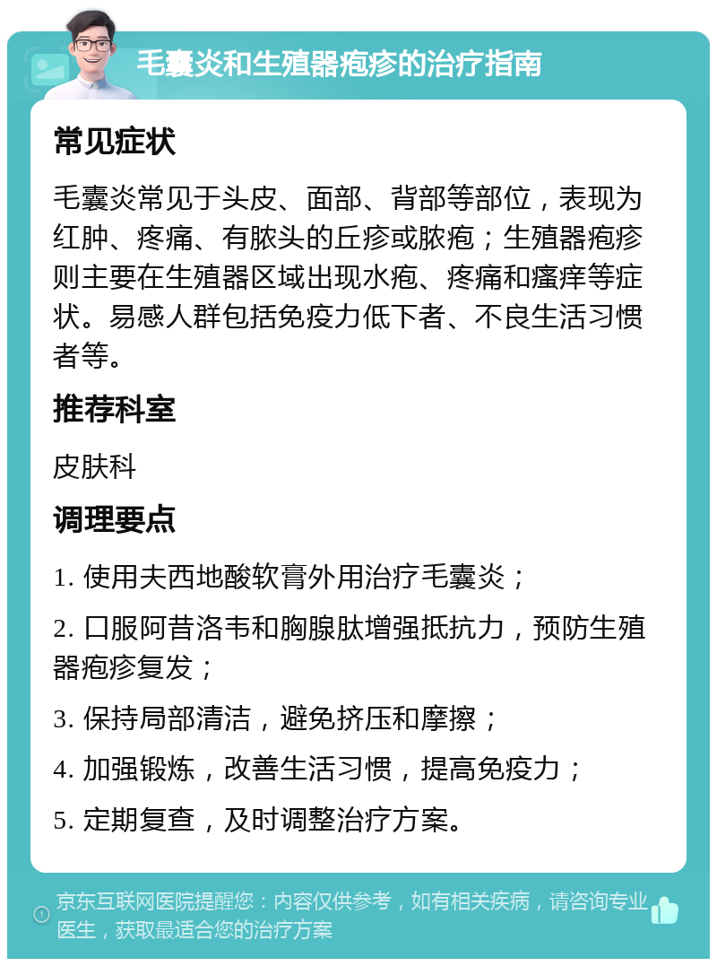 毛囊炎和生殖器疱疹的治疗指南 常见症状 毛囊炎常见于头皮、面部、背部等部位，表现为红肿、疼痛、有脓头的丘疹或脓疱；生殖器疱疹则主要在生殖器区域出现水疱、疼痛和瘙痒等症状。易感人群包括免疫力低下者、不良生活习惯者等。 推荐科室 皮肤科 调理要点 1. 使用夫西地酸软膏外用治疗毛囊炎； 2. 口服阿昔洛韦和胸腺肽增强抵抗力，预防生殖器疱疹复发； 3. 保持局部清洁，避免挤压和摩擦； 4. 加强锻炼，改善生活习惯，提高免疫力； 5. 定期复查，及时调整治疗方案。