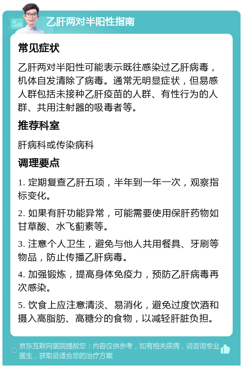 乙肝两对半阳性指南 常见症状 乙肝两对半阳性可能表示既往感染过乙肝病毒，机体自发清除了病毒。通常无明显症状，但易感人群包括未接种乙肝疫苗的人群、有性行为的人群、共用注射器的吸毒者等。 推荐科室 肝病科或传染病科 调理要点 1. 定期复查乙肝五项，半年到一年一次，观察指标变化。 2. 如果有肝功能异常，可能需要使用保肝药物如甘草酸、水飞蓟素等。 3. 注意个人卫生，避免与他人共用餐具、牙刷等物品，防止传播乙肝病毒。 4. 加强锻炼，提高身体免疫力，预防乙肝病毒再次感染。 5. 饮食上应注意清淡、易消化，避免过度饮酒和摄入高脂肪、高糖分的食物，以减轻肝脏负担。