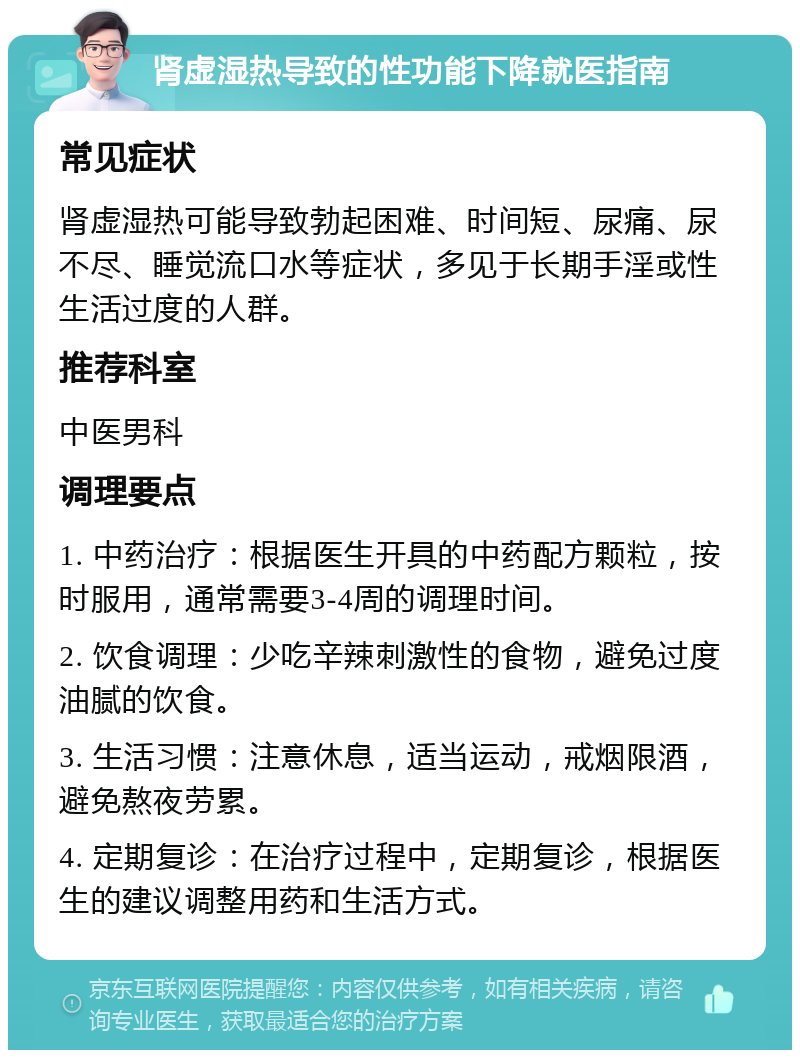 肾虚湿热导致的性功能下降就医指南 常见症状 肾虚湿热可能导致勃起困难、时间短、尿痛、尿不尽、睡觉流口水等症状，多见于长期手淫或性生活过度的人群。 推荐科室 中医男科 调理要点 1. 中药治疗：根据医生开具的中药配方颗粒，按时服用，通常需要3-4周的调理时间。 2. 饮食调理：少吃辛辣刺激性的食物，避免过度油腻的饮食。 3. 生活习惯：注意休息，适当运动，戒烟限酒，避免熬夜劳累。 4. 定期复诊：在治疗过程中，定期复诊，根据医生的建议调整用药和生活方式。