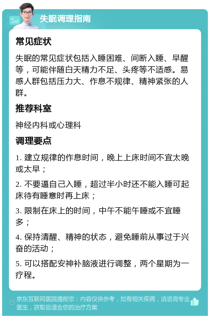 失眠调理指南 常见症状 失眠的常见症状包括入睡困难、间断入睡、早醒等，可能伴随白天精力不足、头疼等不适感。易感人群包括压力大、作息不规律、精神紧张的人群。 推荐科室 神经内科或心理科 调理要点 1. 建立规律的作息时间，晚上上床时间不宜太晚或太早； 2. 不要逼自己入睡，超过半小时还不能入睡可起床待有睡意时再上床； 3. 限制在床上的时间，中午不能午睡或不宜睡多； 4. 保持清醒、精神的状态，避免睡前从事过于兴奋的活动； 5. 可以搭配安神补脑液进行调整，两个星期为一疗程。