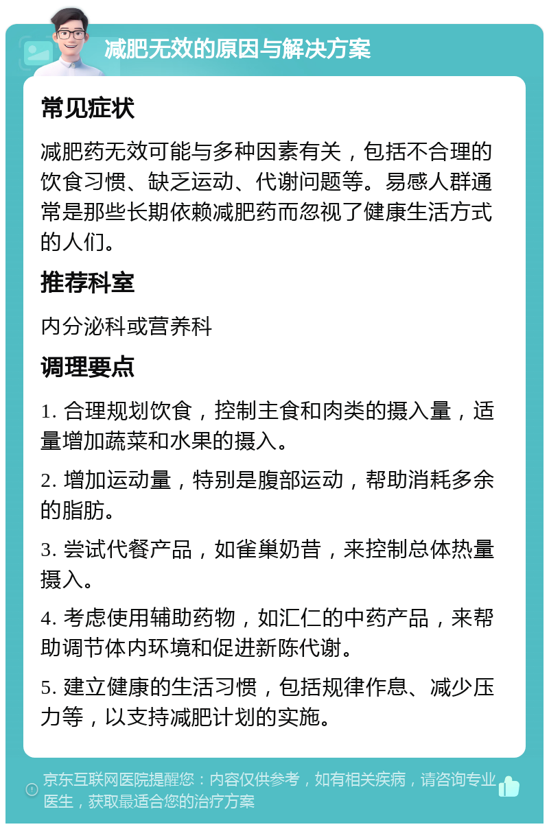 减肥无效的原因与解决方案 常见症状 减肥药无效可能与多种因素有关，包括不合理的饮食习惯、缺乏运动、代谢问题等。易感人群通常是那些长期依赖减肥药而忽视了健康生活方式的人们。 推荐科室 内分泌科或营养科 调理要点 1. 合理规划饮食，控制主食和肉类的摄入量，适量增加蔬菜和水果的摄入。 2. 增加运动量，特别是腹部运动，帮助消耗多余的脂肪。 3. 尝试代餐产品，如雀巢奶昔，来控制总体热量摄入。 4. 考虑使用辅助药物，如汇仁的中药产品，来帮助调节体内环境和促进新陈代谢。 5. 建立健康的生活习惯，包括规律作息、减少压力等，以支持减肥计划的实施。