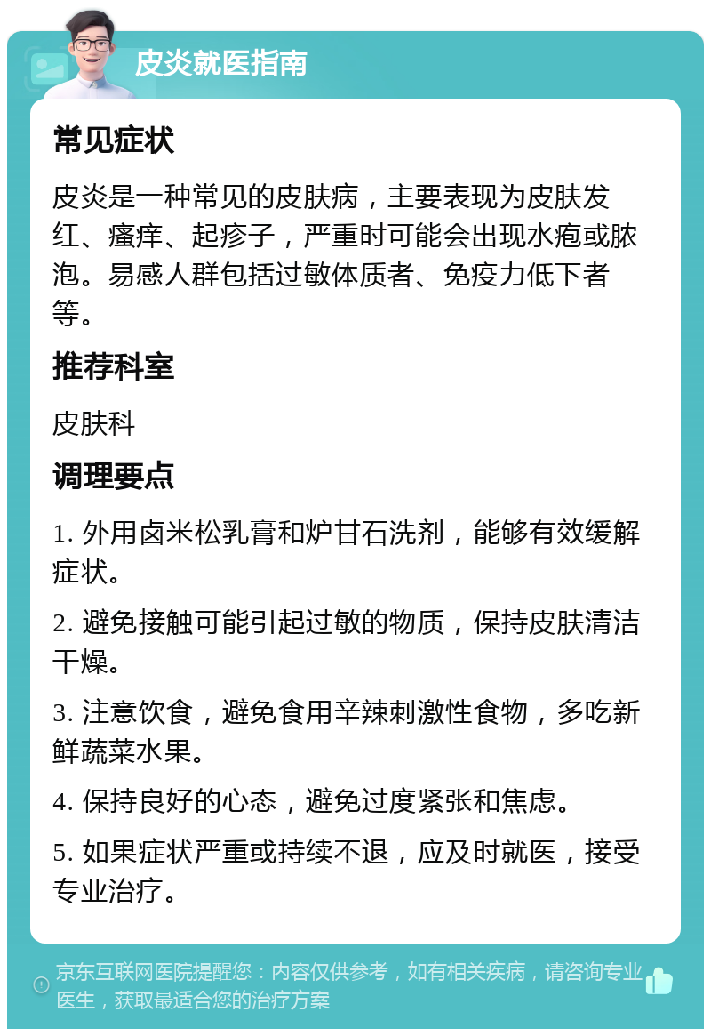 皮炎就医指南 常见症状 皮炎是一种常见的皮肤病，主要表现为皮肤发红、瘙痒、起疹子，严重时可能会出现水疱或脓泡。易感人群包括过敏体质者、免疫力低下者等。 推荐科室 皮肤科 调理要点 1. 外用卤米松乳膏和炉甘石洗剂，能够有效缓解症状。 2. 避免接触可能引起过敏的物质，保持皮肤清洁干燥。 3. 注意饮食，避免食用辛辣刺激性食物，多吃新鲜蔬菜水果。 4. 保持良好的心态，避免过度紧张和焦虑。 5. 如果症状严重或持续不退，应及时就医，接受专业治疗。