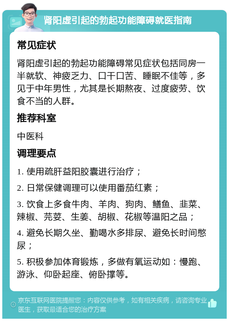 肾阳虚引起的勃起功能障碍就医指南 常见症状 肾阳虚引起的勃起功能障碍常见症状包括同房一半就软、神疲乏力、口干口苦、睡眠不佳等，多见于中年男性，尤其是长期熬夜、过度疲劳、饮食不当的人群。 推荐科室 中医科 调理要点 1. 使用疏肝益阳胶囊进行治疗； 2. 日常保健调理可以使用番茄红素； 3. 饮食上多食牛肉、羊肉、狗肉、鳝鱼、韭菜、辣椒、芫荽、生姜、胡椒、花椒等温阳之品； 4. 避免长期久坐、勤喝水多排尿、避免长时间憋尿； 5. 积极参加体育锻炼，多做有氧运动如：慢跑、游泳、仰卧起座、俯卧撑等。