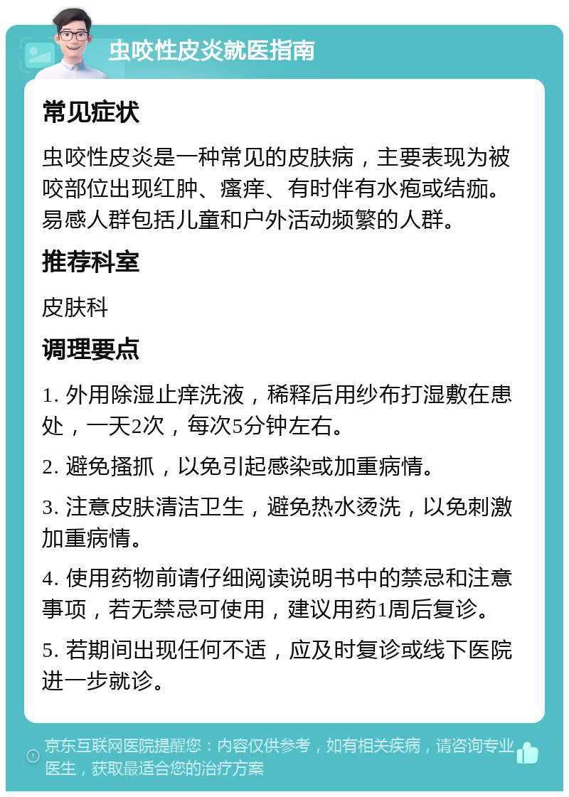 虫咬性皮炎就医指南 常见症状 虫咬性皮炎是一种常见的皮肤病，主要表现为被咬部位出现红肿、瘙痒、有时伴有水疱或结痂。易感人群包括儿童和户外活动频繁的人群。 推荐科室 皮肤科 调理要点 1. 外用除湿止痒洗液，稀释后用纱布打湿敷在患处，一天2次，每次5分钟左右。 2. 避免搔抓，以免引起感染或加重病情。 3. 注意皮肤清洁卫生，避免热水烫洗，以免刺激加重病情。 4. 使用药物前请仔细阅读说明书中的禁忌和注意事项，若无禁忌可使用，建议用药1周后复诊。 5. 若期间出现任何不适，应及时复诊或线下医院进一步就诊。