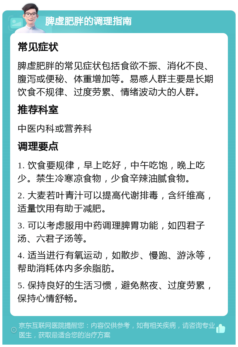 脾虚肥胖的调理指南 常见症状 脾虚肥胖的常见症状包括食欲不振、消化不良、腹泻或便秘、体重增加等。易感人群主要是长期饮食不规律、过度劳累、情绪波动大的人群。 推荐科室 中医内科或营养科 调理要点 1. 饮食要规律，早上吃好，中午吃饱，晚上吃少。禁生冷寒凉食物，少食辛辣油腻食物。 2. 大麦若叶青汁可以提高代谢排毒，含纤维高，适量饮用有助于减肥。 3. 可以考虑服用中药调理脾胃功能，如四君子汤、六君子汤等。 4. 适当进行有氧运动，如散步、慢跑、游泳等，帮助消耗体内多余脂肪。 5. 保持良好的生活习惯，避免熬夜、过度劳累，保持心情舒畅。