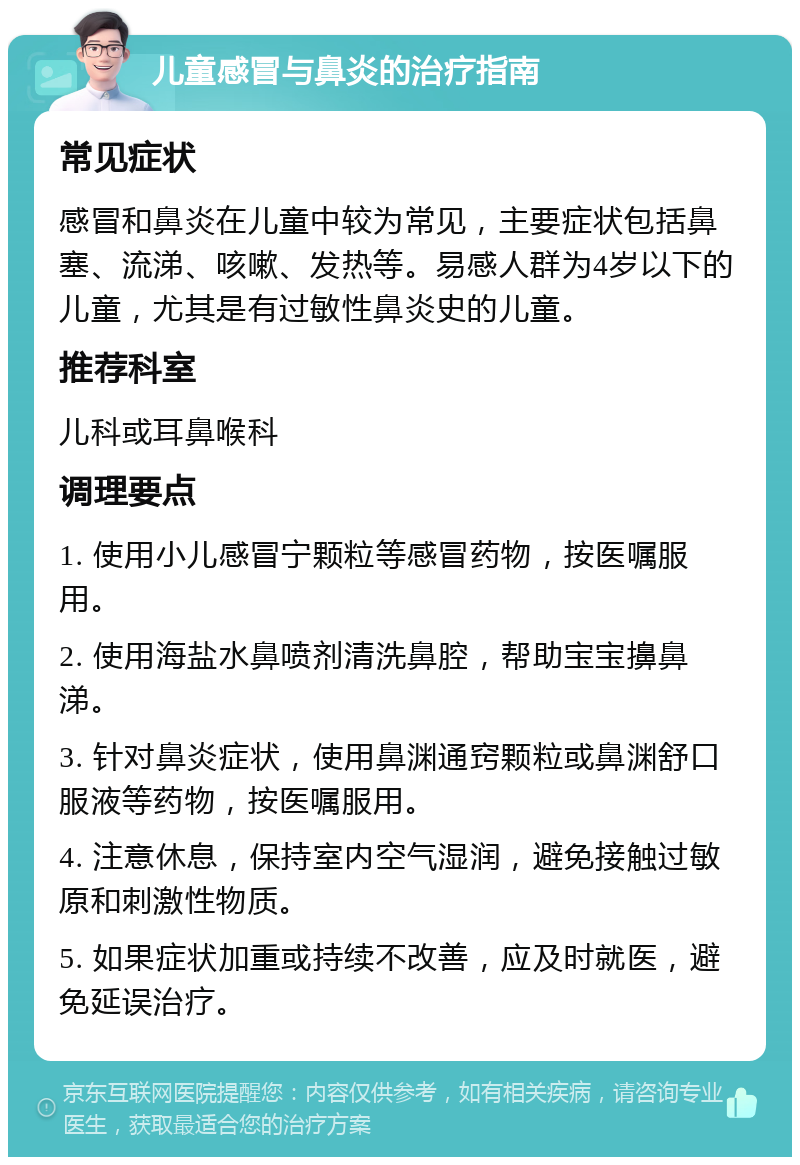 儿童感冒与鼻炎的治疗指南 常见症状 感冒和鼻炎在儿童中较为常见，主要症状包括鼻塞、流涕、咳嗽、发热等。易感人群为4岁以下的儿童，尤其是有过敏性鼻炎史的儿童。 推荐科室 儿科或耳鼻喉科 调理要点 1. 使用小儿感冒宁颗粒等感冒药物，按医嘱服用。 2. 使用海盐水鼻喷剂清洗鼻腔，帮助宝宝擤鼻涕。 3. 针对鼻炎症状，使用鼻渊通窍颗粒或鼻渊舒口服液等药物，按医嘱服用。 4. 注意休息，保持室内空气湿润，避免接触过敏原和刺激性物质。 5. 如果症状加重或持续不改善，应及时就医，避免延误治疗。