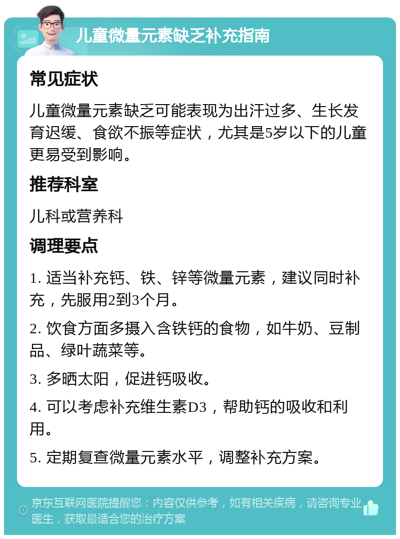 儿童微量元素缺乏补充指南 常见症状 儿童微量元素缺乏可能表现为出汗过多、生长发育迟缓、食欲不振等症状，尤其是5岁以下的儿童更易受到影响。 推荐科室 儿科或营养科 调理要点 1. 适当补充钙、铁、锌等微量元素，建议同时补充，先服用2到3个月。 2. 饮食方面多摄入含铁钙的食物，如牛奶、豆制品、绿叶蔬菜等。 3. 多晒太阳，促进钙吸收。 4. 可以考虑补充维生素D3，帮助钙的吸收和利用。 5. 定期复查微量元素水平，调整补充方案。