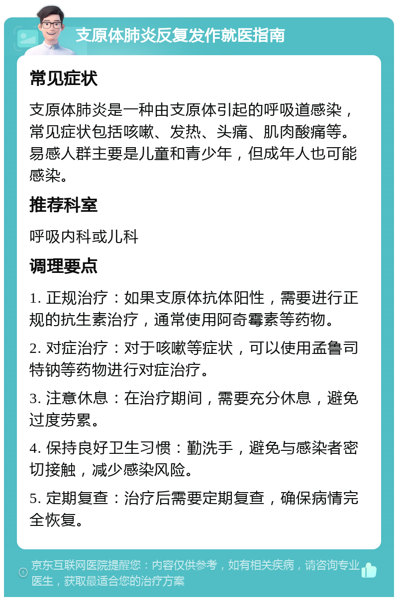 支原体肺炎反复发作就医指南 常见症状 支原体肺炎是一种由支原体引起的呼吸道感染，常见症状包括咳嗽、发热、头痛、肌肉酸痛等。易感人群主要是儿童和青少年，但成年人也可能感染。 推荐科室 呼吸内科或儿科 调理要点 1. 正规治疗：如果支原体抗体阳性，需要进行正规的抗生素治疗，通常使用阿奇霉素等药物。 2. 对症治疗：对于咳嗽等症状，可以使用孟鲁司特钠等药物进行对症治疗。 3. 注意休息：在治疗期间，需要充分休息，避免过度劳累。 4. 保持良好卫生习惯：勤洗手，避免与感染者密切接触，减少感染风险。 5. 定期复查：治疗后需要定期复查，确保病情完全恢复。