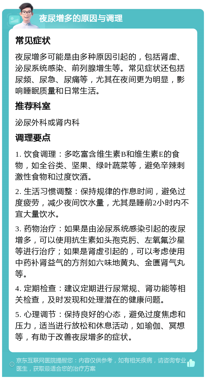 夜尿增多的原因与调理 常见症状 夜尿增多可能是由多种原因引起的，包括肾虚、泌尿系统感染、前列腺增生等。常见症状还包括尿频、尿急、尿痛等，尤其在夜间更为明显，影响睡眠质量和日常生活。 推荐科室 泌尿外科或肾内科 调理要点 1. 饮食调理：多吃富含维生素B和维生素E的食物，如全谷类、坚果、绿叶蔬菜等，避免辛辣刺激性食物和过度饮酒。 2. 生活习惯调整：保持规律的作息时间，避免过度疲劳，减少夜间饮水量，尤其是睡前2小时内不宜大量饮水。 3. 药物治疗：如果是由泌尿系统感染引起的夜尿增多，可以使用抗生素如头孢克肟、左氧氟沙星等进行治疗；如果是肾虚引起的，可以考虑使用中药补肾益气的方剂如六味地黄丸、金匮肾气丸等。 4. 定期检查：建议定期进行尿常规、肾功能等相关检查，及时发现和处理潜在的健康问题。 5. 心理调节：保持良好的心态，避免过度焦虑和压力，适当进行放松和休息活动，如瑜伽、冥想等，有助于改善夜尿增多的症状。