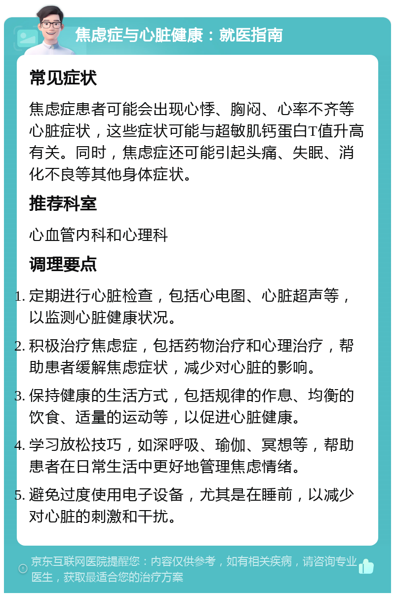 焦虑症与心脏健康：就医指南 常见症状 焦虑症患者可能会出现心悸、胸闷、心率不齐等心脏症状，这些症状可能与超敏肌钙蛋白T值升高有关。同时，焦虑症还可能引起头痛、失眠、消化不良等其他身体症状。 推荐科室 心血管内科和心理科 调理要点 定期进行心脏检查，包括心电图、心脏超声等，以监测心脏健康状况。 积极治疗焦虑症，包括药物治疗和心理治疗，帮助患者缓解焦虑症状，减少对心脏的影响。 保持健康的生活方式，包括规律的作息、均衡的饮食、适量的运动等，以促进心脏健康。 学习放松技巧，如深呼吸、瑜伽、冥想等，帮助患者在日常生活中更好地管理焦虑情绪。 避免过度使用电子设备，尤其是在睡前，以减少对心脏的刺激和干扰。