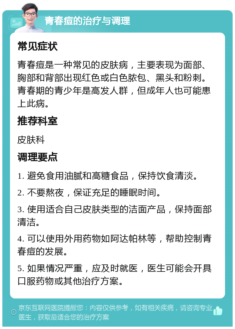 青春痘的治疗与调理 常见症状 青春痘是一种常见的皮肤病，主要表现为面部、胸部和背部出现红色或白色脓包、黑头和粉刺。青春期的青少年是高发人群，但成年人也可能患上此病。 推荐科室 皮肤科 调理要点 1. 避免食用油腻和高糖食品，保持饮食清淡。 2. 不要熬夜，保证充足的睡眠时间。 3. 使用适合自己皮肤类型的洁面产品，保持面部清洁。 4. 可以使用外用药物如阿达帕林等，帮助控制青春痘的发展。 5. 如果情况严重，应及时就医，医生可能会开具口服药物或其他治疗方案。