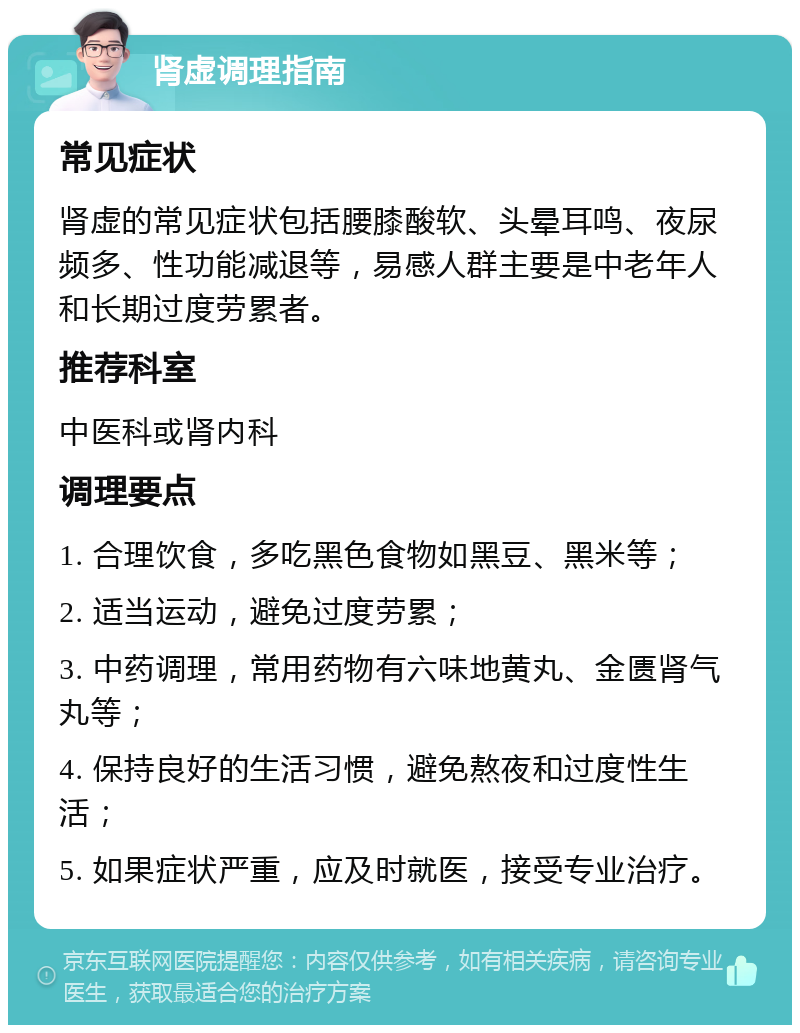 肾虚调理指南 常见症状 肾虚的常见症状包括腰膝酸软、头晕耳鸣、夜尿频多、性功能减退等，易感人群主要是中老年人和长期过度劳累者。 推荐科室 中医科或肾内科 调理要点 1. 合理饮食，多吃黑色食物如黑豆、黑米等； 2. 适当运动，避免过度劳累； 3. 中药调理，常用药物有六味地黄丸、金匮肾气丸等； 4. 保持良好的生活习惯，避免熬夜和过度性生活； 5. 如果症状严重，应及时就医，接受专业治疗。