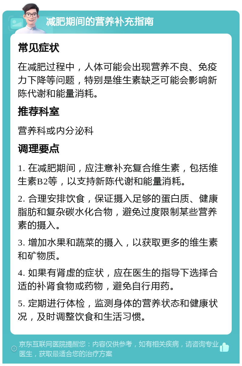 减肥期间的营养补充指南 常见症状 在减肥过程中，人体可能会出现营养不良、免疫力下降等问题，特别是维生素缺乏可能会影响新陈代谢和能量消耗。 推荐科室 营养科或内分泌科 调理要点 1. 在减肥期间，应注意补充复合维生素，包括维生素B2等，以支持新陈代谢和能量消耗。 2. 合理安排饮食，保证摄入足够的蛋白质、健康脂肪和复杂碳水化合物，避免过度限制某些营养素的摄入。 3. 增加水果和蔬菜的摄入，以获取更多的维生素和矿物质。 4. 如果有肾虚的症状，应在医生的指导下选择合适的补肾食物或药物，避免自行用药。 5. 定期进行体检，监测身体的营养状态和健康状况，及时调整饮食和生活习惯。