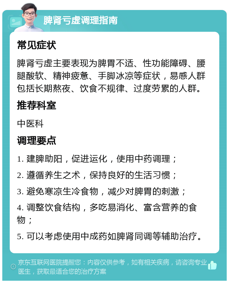 脾肾亏虚调理指南 常见症状 脾肾亏虚主要表现为脾胃不适、性功能障碍、腰腿酸软、精神疲惫、手脚冰凉等症状，易感人群包括长期熬夜、饮食不规律、过度劳累的人群。 推荐科室 中医科 调理要点 1. 建脾助阳，促进运化，使用中药调理； 2. 遵循养生之术，保持良好的生活习惯； 3. 避免寒凉生冷食物，减少对脾胃的刺激； 4. 调整饮食结构，多吃易消化、富含营养的食物； 5. 可以考虑使用中成药如脾肾同调等辅助治疗。