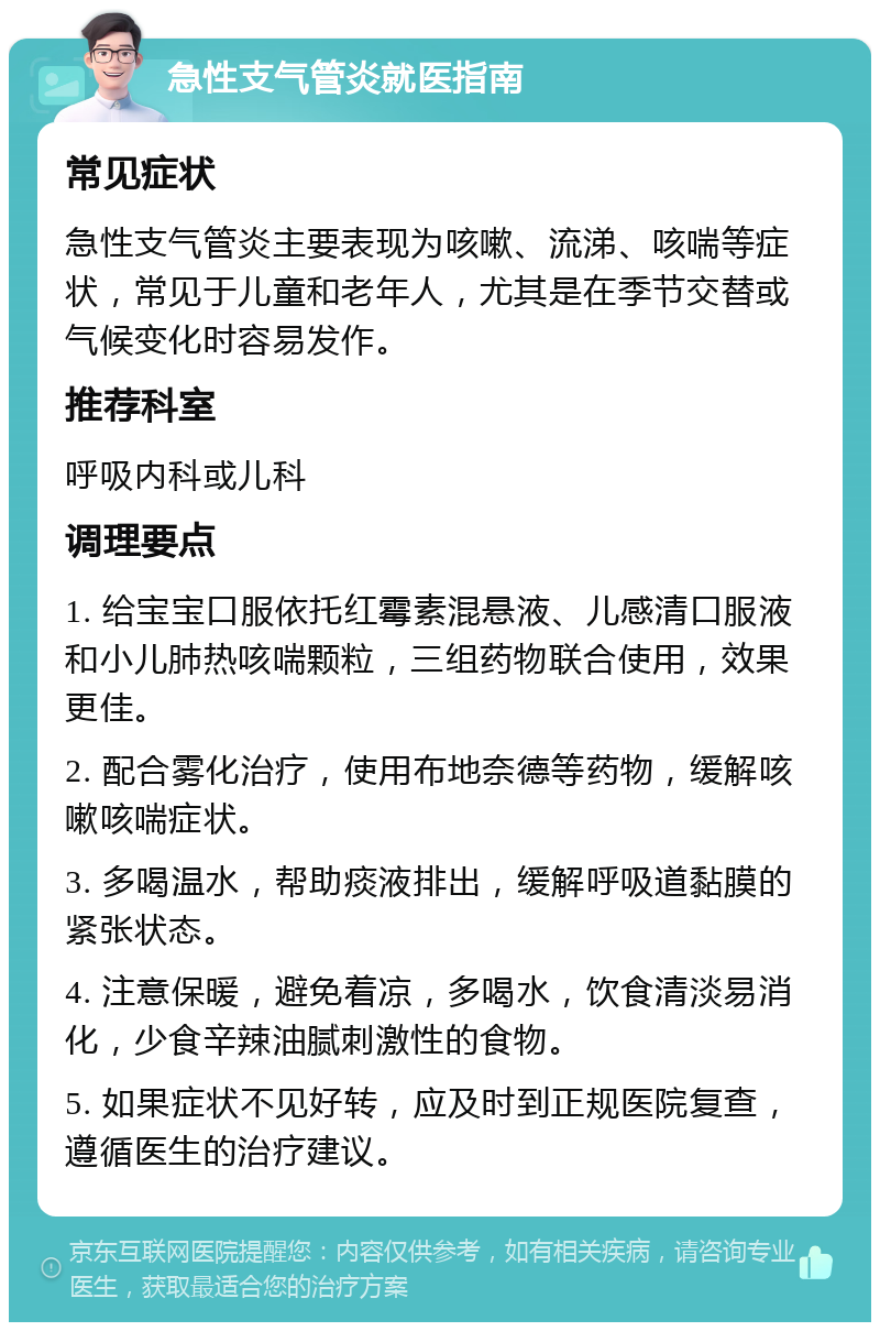 急性支气管炎就医指南 常见症状 急性支气管炎主要表现为咳嗽、流涕、咳喘等症状，常见于儿童和老年人，尤其是在季节交替或气候变化时容易发作。 推荐科室 呼吸内科或儿科 调理要点 1. 给宝宝口服依托红霉素混悬液、儿感清口服液和小儿肺热咳喘颗粒，三组药物联合使用，效果更佳。 2. 配合雾化治疗，使用布地奈德等药物，缓解咳嗽咳喘症状。 3. 多喝温水，帮助痰液排出，缓解呼吸道黏膜的紧张状态。 4. 注意保暖，避免着凉，多喝水，饮食清淡易消化，少食辛辣油腻刺激性的食物。 5. 如果症状不见好转，应及时到正规医院复查，遵循医生的治疗建议。