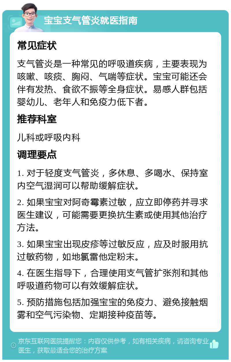 宝宝支气管炎就医指南 常见症状 支气管炎是一种常见的呼吸道疾病，主要表现为咳嗽、咳痰、胸闷、气喘等症状。宝宝可能还会伴有发热、食欲不振等全身症状。易感人群包括婴幼儿、老年人和免疫力低下者。 推荐科室 儿科或呼吸内科 调理要点 1. 对于轻度支气管炎，多休息、多喝水、保持室内空气湿润可以帮助缓解症状。 2. 如果宝宝对阿奇霉素过敏，应立即停药并寻求医生建议，可能需要更换抗生素或使用其他治疗方法。 3. 如果宝宝出现皮疹等过敏反应，应及时服用抗过敏药物，如地氯雷他定粉末。 4. 在医生指导下，合理使用支气管扩张剂和其他呼吸道药物可以有效缓解症状。 5. 预防措施包括加强宝宝的免疫力、避免接触烟雾和空气污染物、定期接种疫苗等。