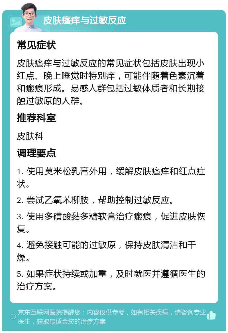 皮肤瘙痒与过敏反应 常见症状 皮肤瘙痒与过敏反应的常见症状包括皮肤出现小红点、晚上睡觉时特别痒，可能伴随着色素沉着和瘢痕形成。易感人群包括过敏体质者和长期接触过敏原的人群。 推荐科室 皮肤科 调理要点 1. 使用莫米松乳膏外用，缓解皮肤瘙痒和红点症状。 2. 尝试乙氧苯柳胺，帮助控制过敏反应。 3. 使用多磺酸黏多糖软膏治疗瘢痕，促进皮肤恢复。 4. 避免接触可能的过敏原，保持皮肤清洁和干燥。 5. 如果症状持续或加重，及时就医并遵循医生的治疗方案。