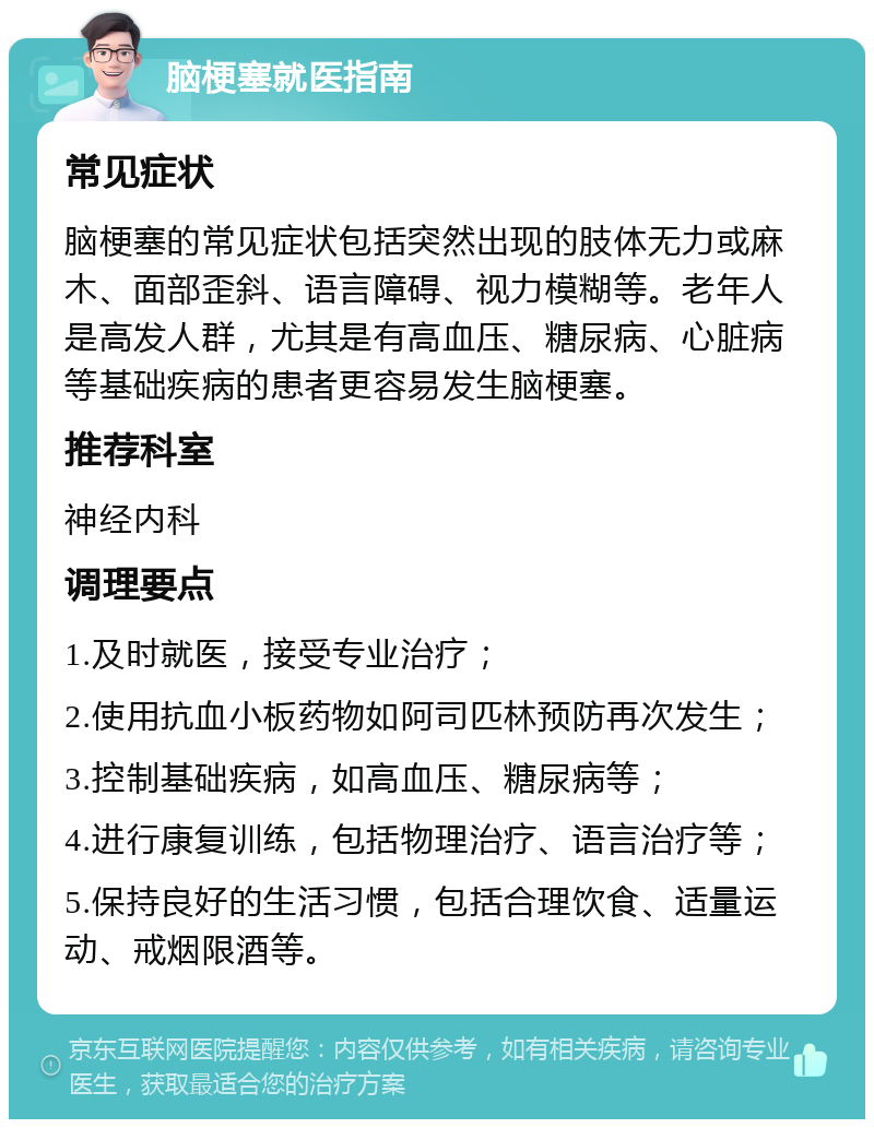 脑梗塞就医指南 常见症状 脑梗塞的常见症状包括突然出现的肢体无力或麻木、面部歪斜、语言障碍、视力模糊等。老年人是高发人群，尤其是有高血压、糖尿病、心脏病等基础疾病的患者更容易发生脑梗塞。 推荐科室 神经内科 调理要点 1.及时就医，接受专业治疗； 2.使用抗血小板药物如阿司匹林预防再次发生； 3.控制基础疾病，如高血压、糖尿病等； 4.进行康复训练，包括物理治疗、语言治疗等； 5.保持良好的生活习惯，包括合理饮食、适量运动、戒烟限酒等。