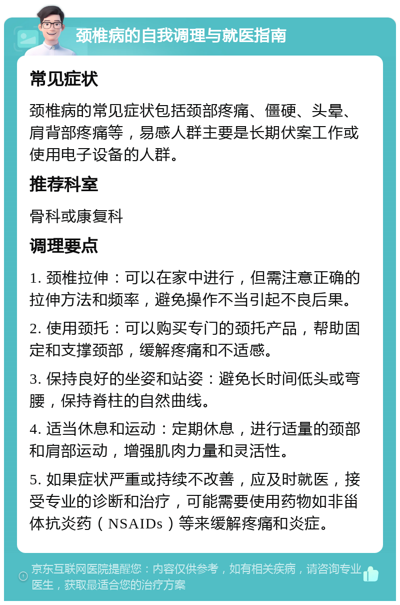 颈椎病的自我调理与就医指南 常见症状 颈椎病的常见症状包括颈部疼痛、僵硬、头晕、肩背部疼痛等，易感人群主要是长期伏案工作或使用电子设备的人群。 推荐科室 骨科或康复科 调理要点 1. 颈椎拉伸：可以在家中进行，但需注意正确的拉伸方法和频率，避免操作不当引起不良后果。 2. 使用颈托：可以购买专门的颈托产品，帮助固定和支撑颈部，缓解疼痛和不适感。 3. 保持良好的坐姿和站姿：避免长时间低头或弯腰，保持脊柱的自然曲线。 4. 适当休息和运动：定期休息，进行适量的颈部和肩部运动，增强肌肉力量和灵活性。 5. 如果症状严重或持续不改善，应及时就医，接受专业的诊断和治疗，可能需要使用药物如非甾体抗炎药（NSAIDs）等来缓解疼痛和炎症。