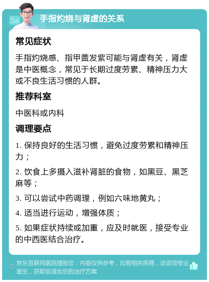 手指灼烧与肾虚的关系 常见症状 手指灼烧感、指甲盖发紫可能与肾虚有关，肾虚是中医概念，常见于长期过度劳累、精神压力大或不良生活习惯的人群。 推荐科室 中医科或内科 调理要点 1. 保持良好的生活习惯，避免过度劳累和精神压力； 2. 饮食上多摄入滋补肾脏的食物，如黑豆、黑芝麻等； 3. 可以尝试中药调理，例如六味地黄丸； 4. 适当进行运动，增强体质； 5. 如果症状持续或加重，应及时就医，接受专业的中西医结合治疗。