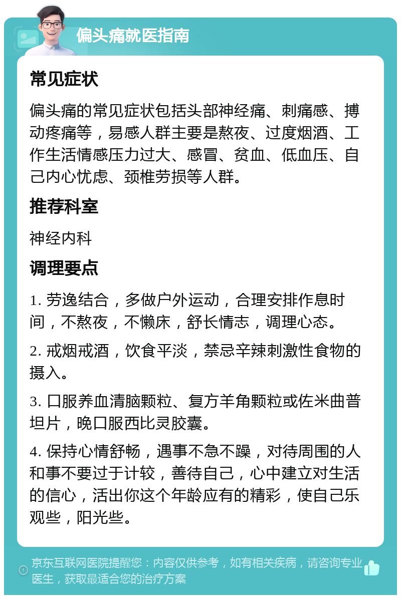 偏头痛就医指南 常见症状 偏头痛的常见症状包括头部神经痛、刺痛感、搏动疼痛等，易感人群主要是熬夜、过度烟酒、工作生活情感压力过大、感冒、贫血、低血压、自己内心忧虑、颈椎劳损等人群。 推荐科室 神经内科 调理要点 1. 劳逸结合，多做户外运动，合理安排作息时间，不熬夜，不懒床，舒长情志，调理心态。 2. 戒烟戒酒，饮食平淡，禁忌辛辣刺激性食物的摄入。 3. 口服养血清脑颗粒、复方羊角颗粒或佐米曲普坦片，晚口服西比灵胶囊。 4. 保持心情舒畅，遇事不急不躁，对待周围的人和事不要过于计较，善待自己，心中建立对生活的信心，活出你这个年龄应有的精彩，使自己乐观些，阳光些。